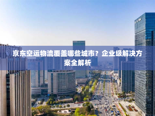 京东空运物流覆盖哪些城市?企业级解决方案全解析 京东空运物流覆盖哪些城市?企业级解决方案全解析