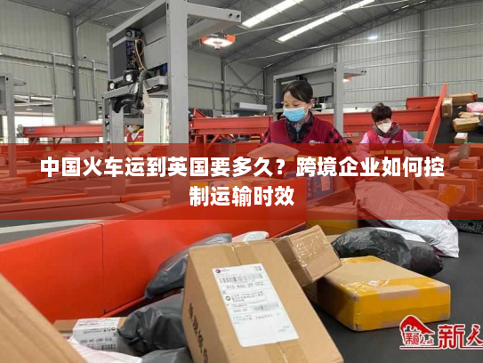 中国火车运到英国要多久?跨境企业如何控制运输时效 中国火车运到英国要多久?跨境企业如何控制运输时效