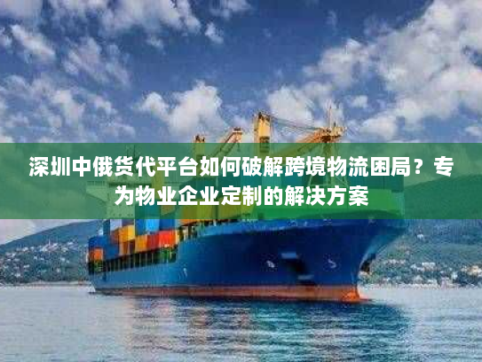 深圳中俄货代平台如何破解跨境物流困局?专为物业企业定制的解决方案 深圳中俄货代平台如何破解跨境物流困局?专为物业企业定制的解决方案