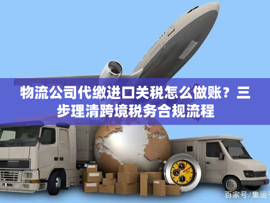 物流公司代缴进口关税怎么做账？三步理清跨境税务合规流程