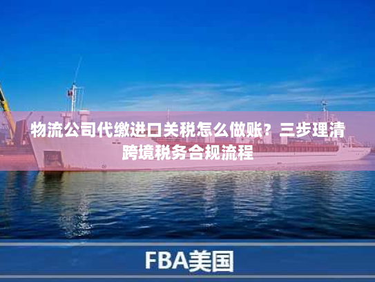 物流公司代缴进口关税怎么做账？三步理清跨境税务合规流程