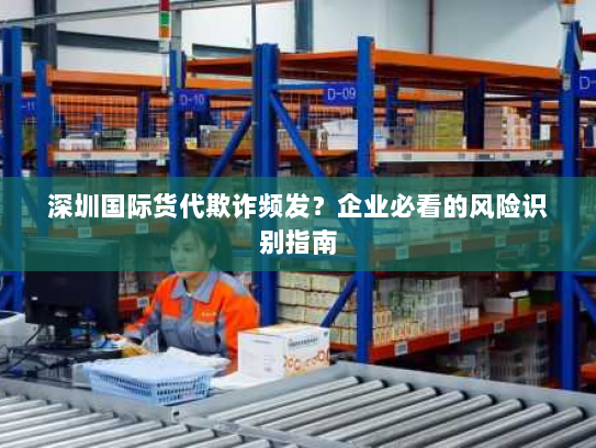 深圳国际货代欺诈频发？企业必看的风险识别指南