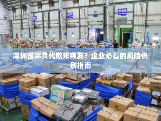 深圳国际货代欺诈频发？企业必看的风险识别指南
