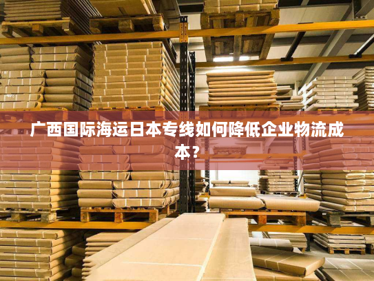 广西国际海运日本专线如何降低企业物流成本? 广西国际海运日本专线如何降低企业物流成本?