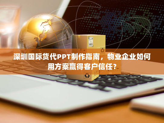 深圳国际货代PPT制作指南，物业企业如何用方案赢得客户信任？