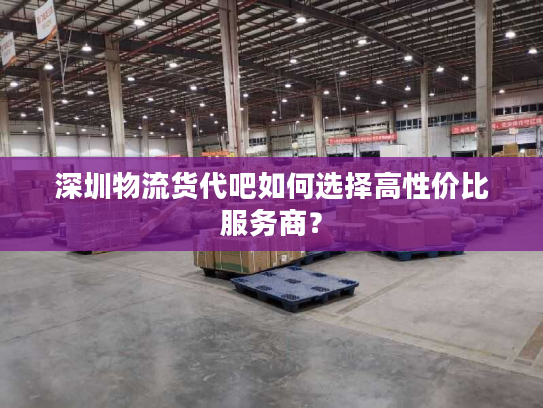 深圳物流货代吧如何选择高性价比服务商？