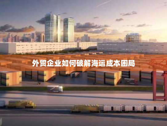 外贸企业如何破解海运成本困局