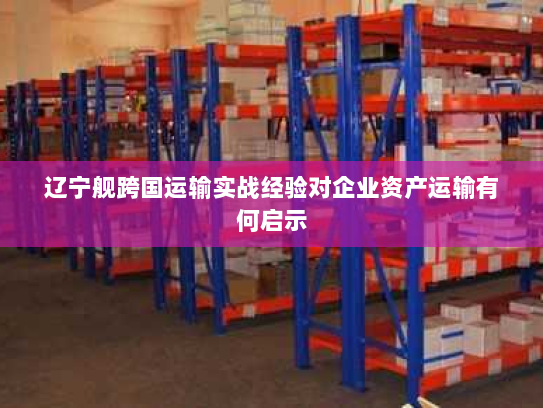 辽宁舰跨国运输实战经验对企业资产运输有何启示 辽宁舰跨国运输实战经验对企业资产运输有何启示