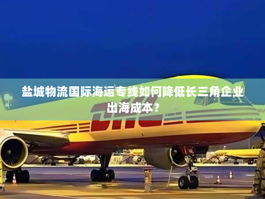 盐城物流国际海运专线如何降低长三角企业出海成本？