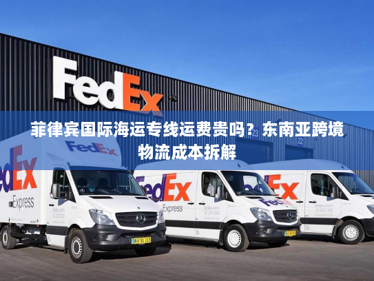 菲律宾国际海运专线运费贵吗?东南亚跨境物流成本拆解 菲律宾国际海运专线运费贵吗?东南亚跨境物流成本拆解