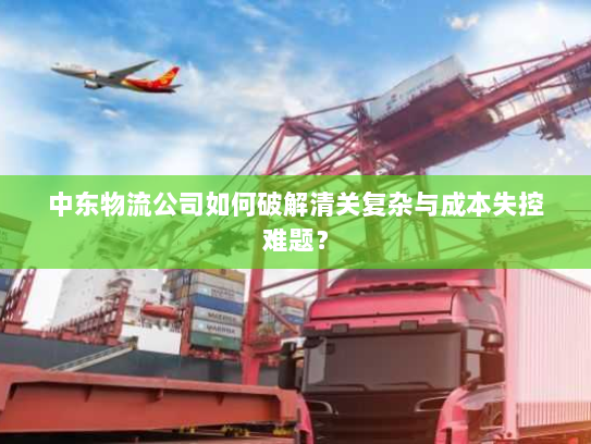 中东物流公司如何破解清关复杂与成本失控难题? 中东物流公司如何破解清关复杂与成本失控难题?