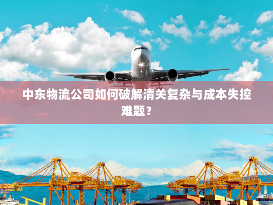 中东物流公司如何破解清关复杂与成本失控难题? 中东物流公司如何破解清关复杂与成本失控难题?