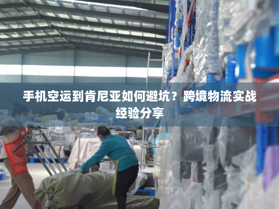 手机空运到肯尼亚如何避坑?跨境物流实战经验分享 手机空运到肯尼亚如何避坑?跨境物流实战经验分享