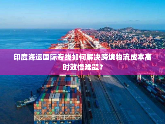 印度海运国际专线如何解决跨境物流成本高时效慢难题? 印度海运国际专线如何解决跨境物流成本高时效慢难题?