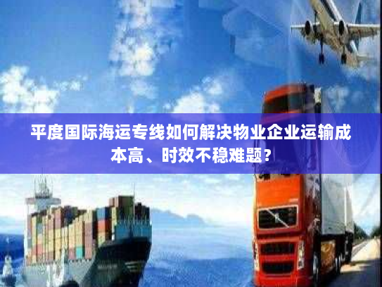 平度国际海运专线如何解决物业企业运输成本高、时效不稳难题？