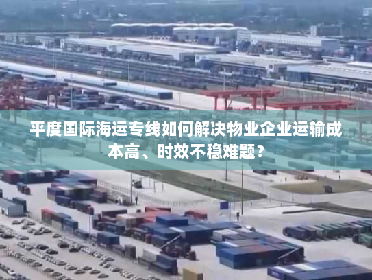 平度国际海运专线如何解决物业企业运输成本高、时效不稳难题？