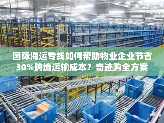 国际海运专线如何帮助物业企业节省30%跨境运输成本？奇迹购全方案解析
