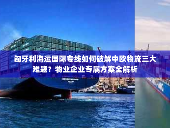匈牙利海运国际专线如何破解中欧物流三大难题?物业企业专属方案全解析 匈牙利海运国际专线如何破解中欧物流三大难题?物业企业专属方案全解析