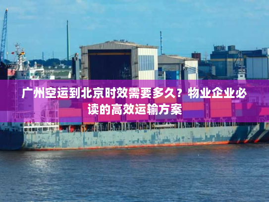 广州空运到北京时效需要多久？物业企业必读的高效运输方案