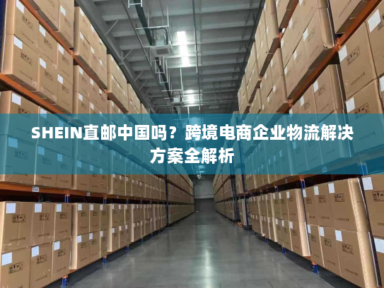 SHEIN直邮中国吗?跨境电商企业物流解决方案全解析 SHEIN直邮中国吗?跨境电商企业物流解决方案全解析