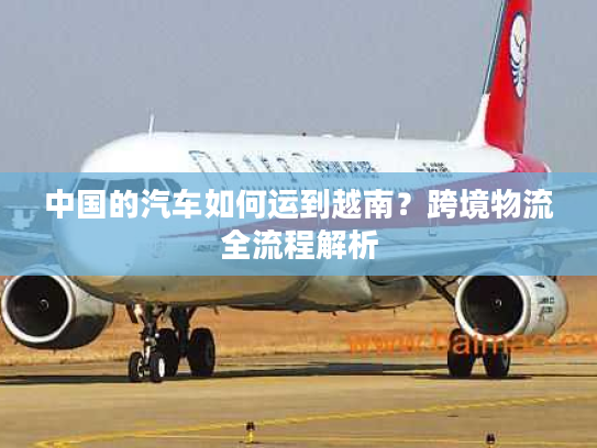 中国的汽车如何运到越南？跨境物流全流程解析