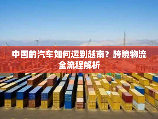 中国的汽车如何运到越南？跨境物流全流程解析
