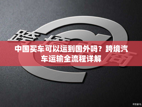 中国买车可以运到国外吗？跨境汽车运输全流程详解