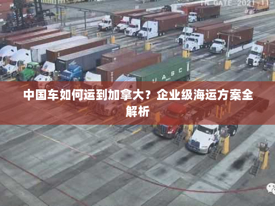 中国车如何运到加拿大?企业级海运方案全解析 中国车如何运到加拿大?企业级海运方案全解析