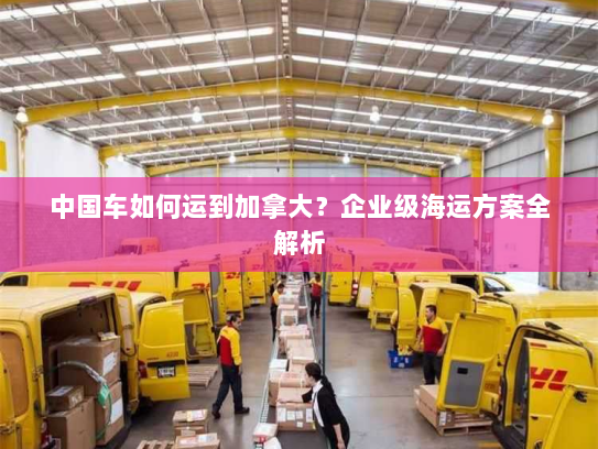 中国车如何运到加拿大?企业级海运方案全解析 中国车如何运到加拿大?企业级海运方案全解析