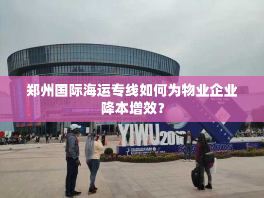 郑州国际海运专线如何为物业企业降本增效？