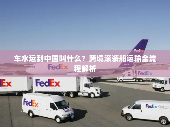 车水运到中国叫什么?跨境滚装船运输全流程解析 车水运到中国叫什么?跨境滚装船运输全流程解析