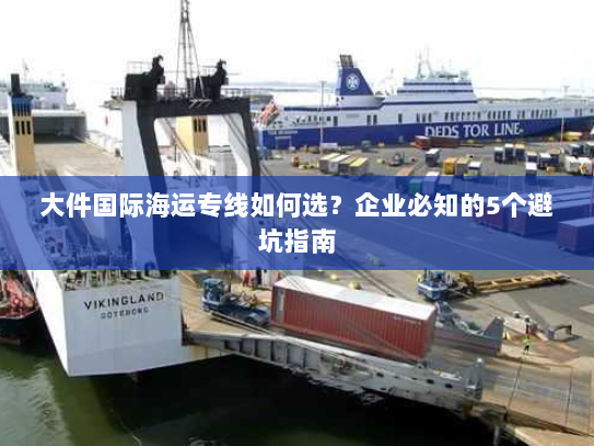 大件国际海运专线如何选?企业必知的5个避坑指南 大件国际海运专线如何选?企业必知的5个避坑指南
