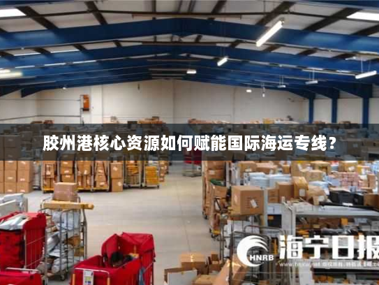 胶州港核心资源如何赋能国际海运专线? 胶州港核心资源如何赋能国际海运专线?