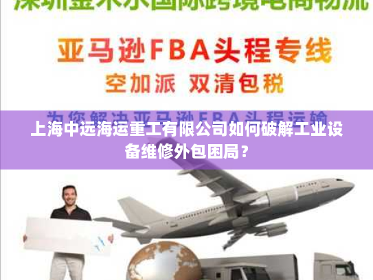 上海中远海运重工有限公司如何破解工业设备维修外包困局? 上海中远海运重工有限公司如何破解工业设备维修外包困局?