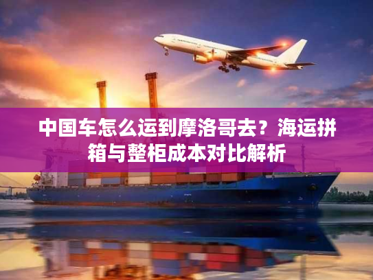 中国车怎么运到摩洛哥去?海运拼箱与整柜成本对比解析 中国车怎么运到摩洛哥去?海运拼箱与整柜成本对比解析
