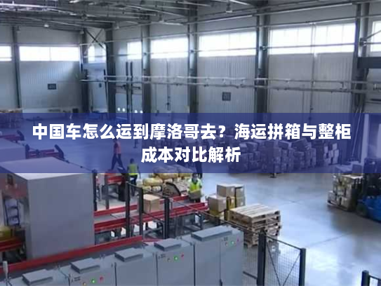 中国车怎么运到摩洛哥去？海运拼箱与整柜成本对比解析