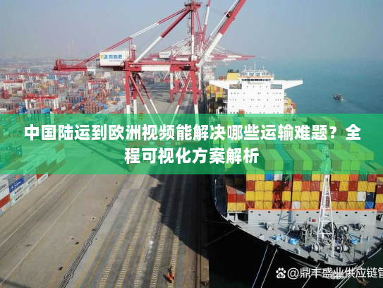 中国陆运到欧洲视频能解决哪些运输难题？全程可视化方案解析