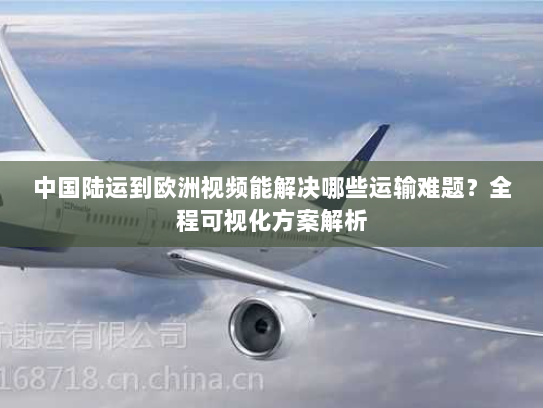 中国陆运到欧洲视频能解决哪些运输难题？全程可视化方案解析