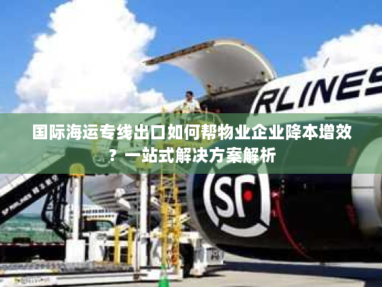 国际海运专线出口如何帮物业企业降本增效？一站式解决方案解析