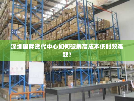 深圳国际货代中心如何破解高成本低时效难题? 深圳国际货代中心如何破解高成本低时效难题?