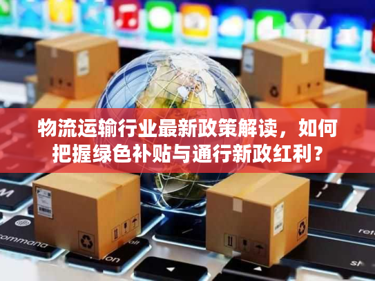 物流运输行业最新政策解读，如何把握绿色补贴与通行新政红利？