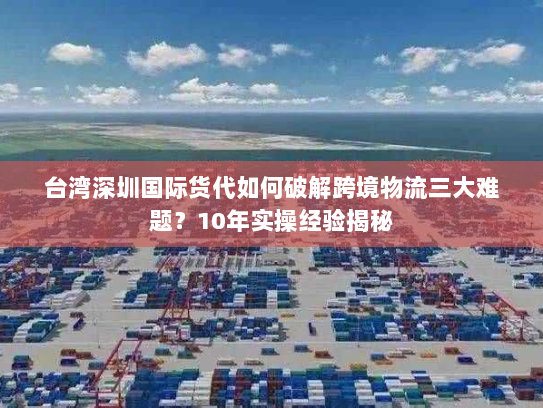 台湾深圳国际货代如何破解跨境物流三大难题?10年实操经验揭秘 台湾深圳国际货代如何破解跨境物流三大难题?10年实操经验揭秘