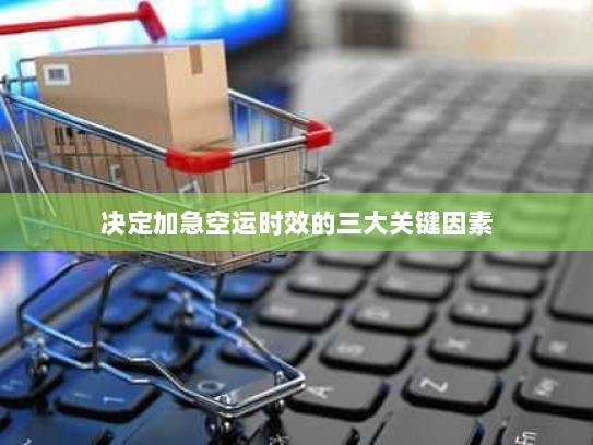 决定加急空运时效的三大关键因素 决定加急空运时效的三大关键因素