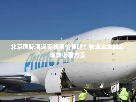 北京国际海运专线报价贵吗？物业企业降本增效必看方案