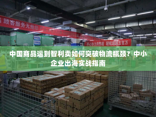 中国商品运到智利卖如何突破物流瓶颈?中小企业出海实战指南 中国商品运到智利卖如何突破物流瓶颈?中小企业出海实战指南