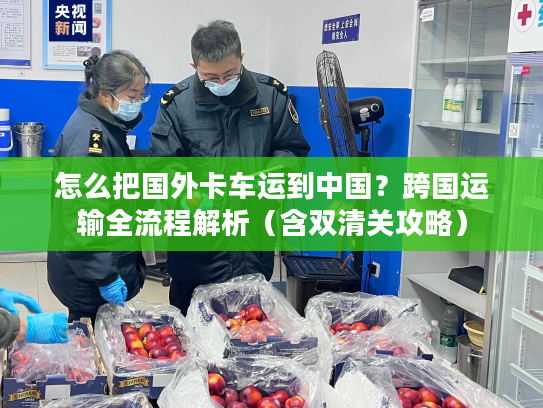 怎么把国外卡车运到中国？跨国运输全流程解析（含双清关攻略）