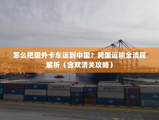 怎么把国外卡车运到中国?跨国运输全流程解析(含双清关攻略) 怎么把国外卡车运到中国?跨国运输全流程解析(含双清关攻略)