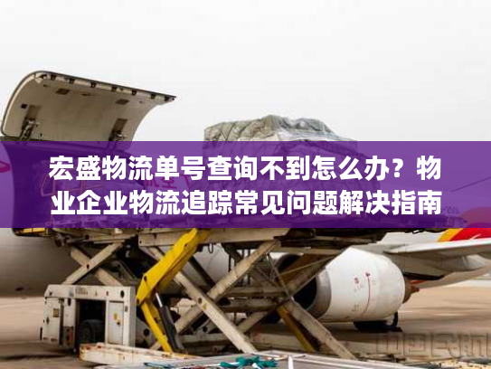 宏盛物流单号查询不到怎么办？物业企业物流追踪常见问题解决指南