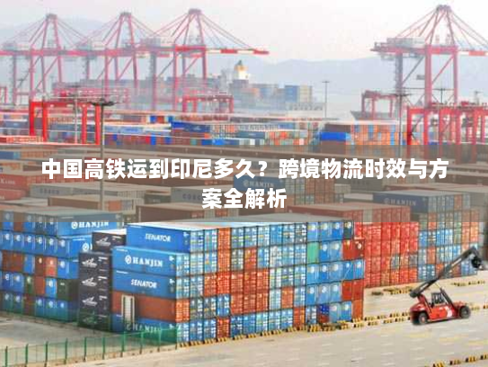 中国高铁运到印尼多久？跨境物流时效与方案全解析