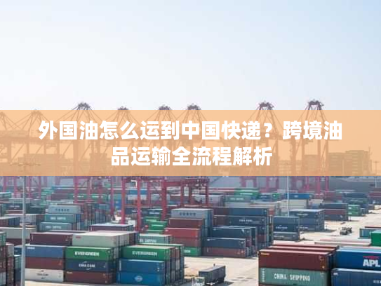 外国油怎么运到中国快递？跨境油品运输全流程解析